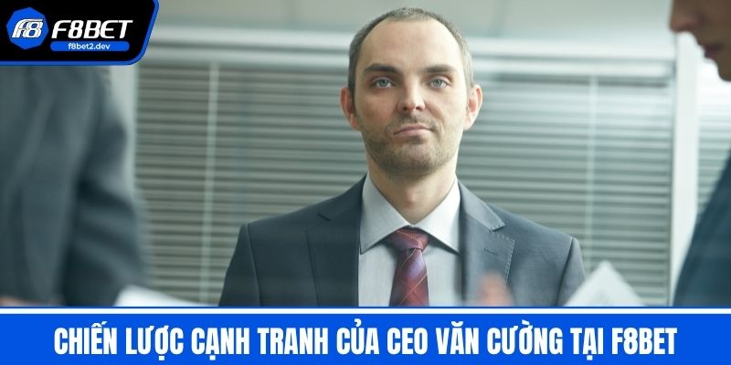 CEO Văn Cường - Hành Trình Lãnh Đạo F8BET & Chiến Lược 3 Chiến Lược Cạnh Tranh Của CEO Văn Cường Tại F8BET